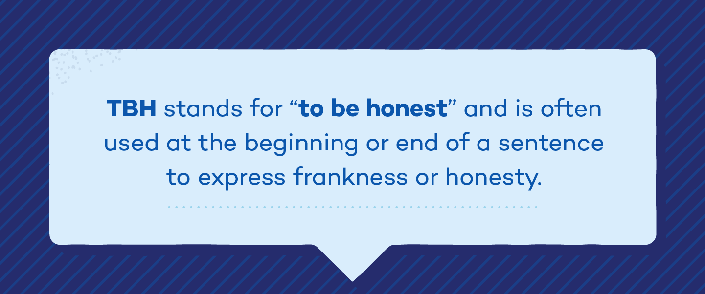 TBH stands for "to be honest" and is often used at the beginning or end of a sentence to express frankness or honesty.