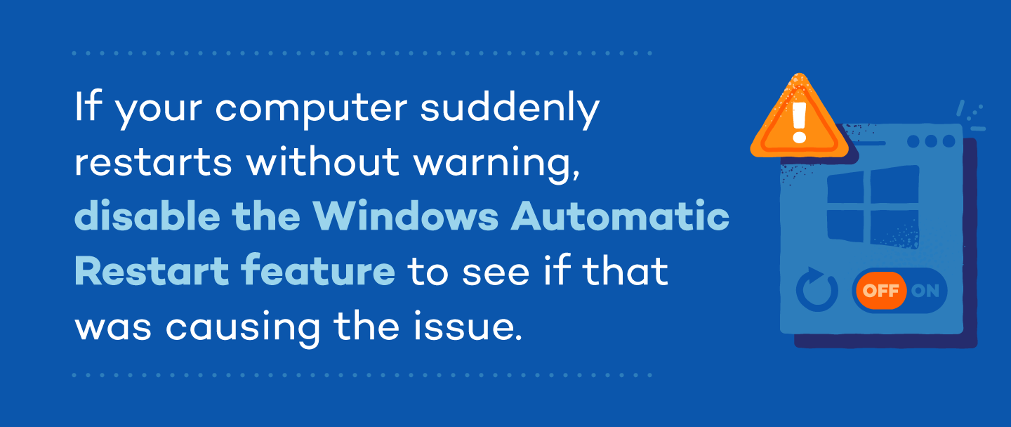 If your computer suddenly restarts without warning, disable the Windows Automatic Restart feature to see if that was causing the issue.