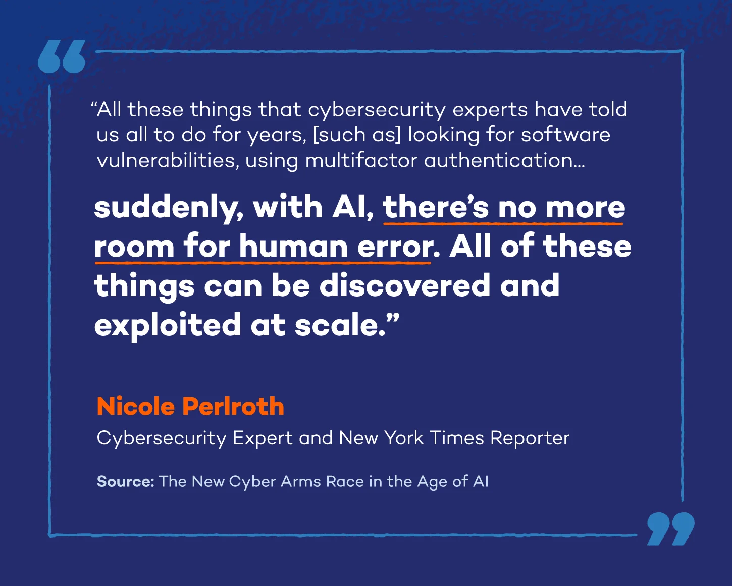 A quote from Nicole Perlroth, a renowned cybersecurity expert, author, and former New York Times Reporter: All these things that cybersecurity experts have told us all to do for years, [such as] looking for software vulnerabilities, using multifactor authentication, suddenly, with AI, there’s no more room for human error. All of these things can be discovered and exploited at scale.